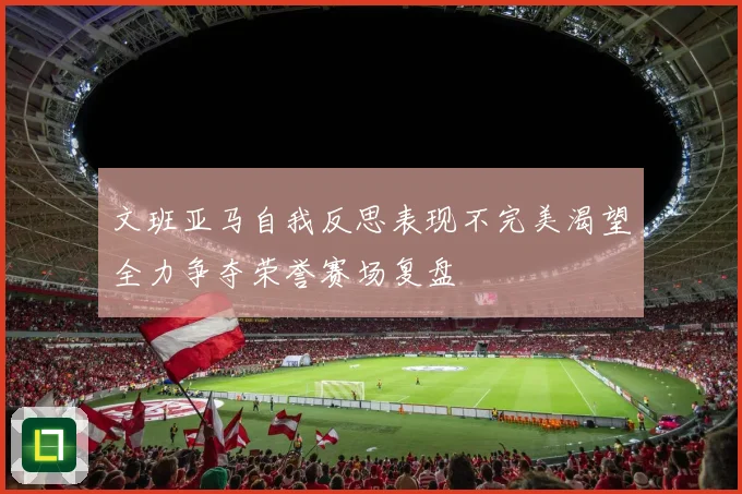 文班亚马自我反思表现不完美渴望全力争夺荣誉赛场复盘