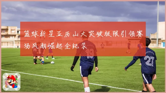 篮球新星亚历山大突破极限引领赛场风潮崛起全纪录