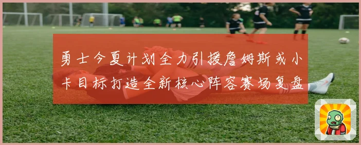 勇士今夏计划全力引援詹姆斯或小卡目标打造全新核心阵容赛场复盘