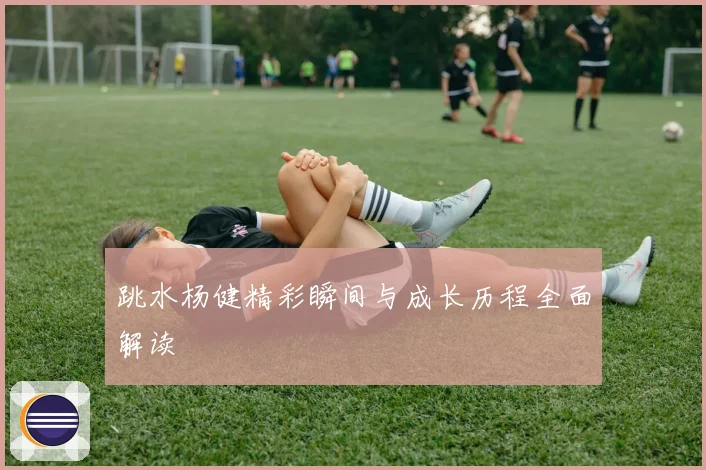 跳水杨健精彩瞬间与成长历程全面解读