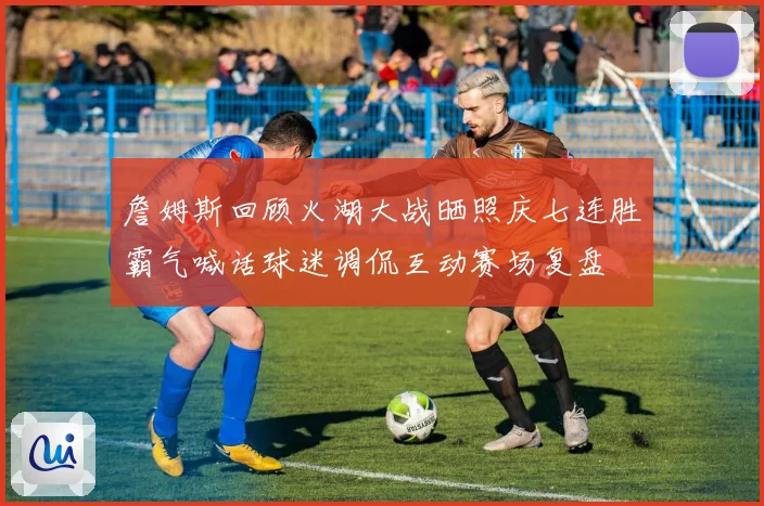 詹姆斯回顾火湖大战晒照庆七连胜霸气喊话球迷调侃互动赛场复盘