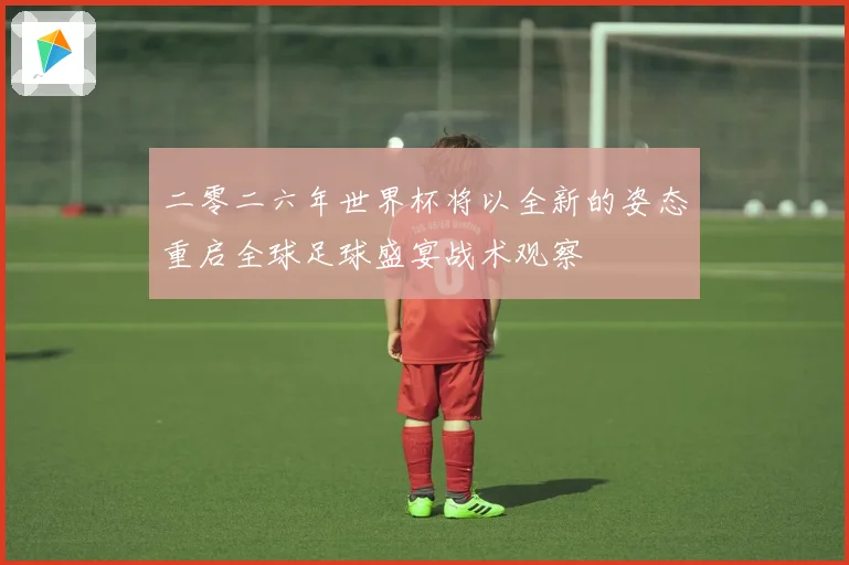 二零二六年世界杯将以全新的姿态重启全球足球盛宴战术观察