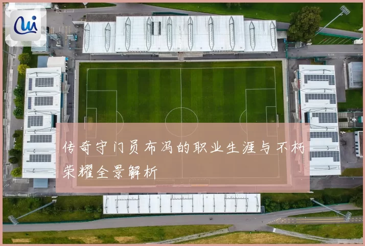 传奇守门员布冯的职业生涯与不朽荣耀全景解析