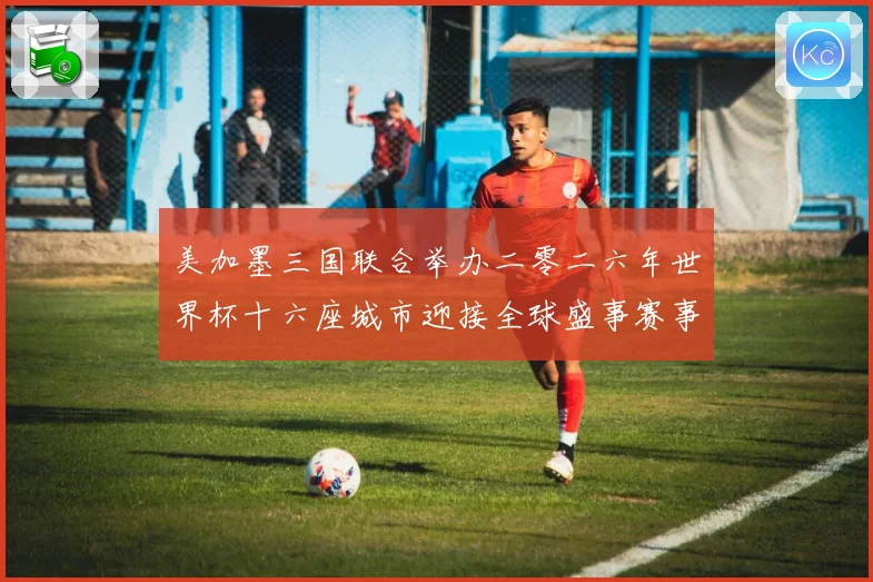 美加墨三国联合举办二零二六年世界杯十六座城市迎接全球盛事赛事前瞻