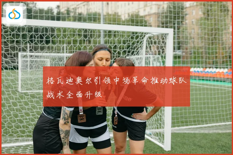 格瓦迪奥尔引领中场革命推动球队战术全面升级