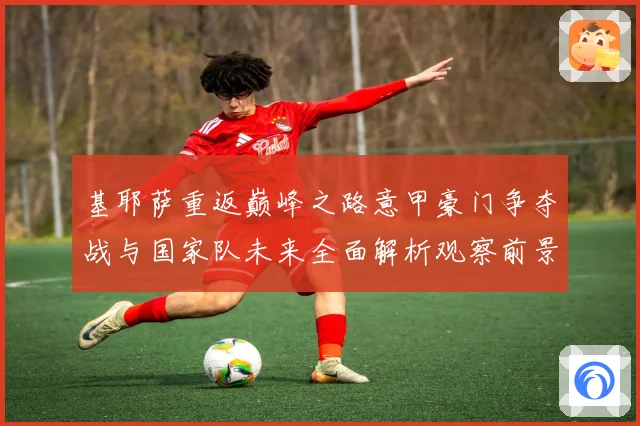 基耶萨重返巅峰之路意甲豪门争夺战与国家队未来全面解析观察前景