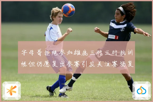 字母哥拒绝参加雄鹿三对三对抗训练但仍愿复出参赛引发关注赛场复盘