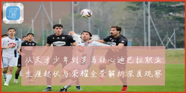 从天才少年到罗马核心迪巴拉职业生涯起伏与荣耀全景解析深度观察