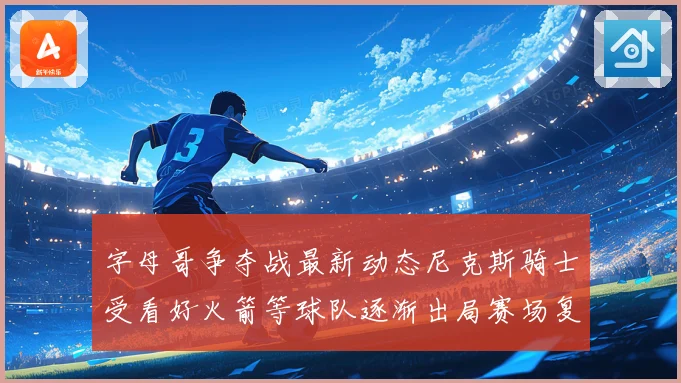 字母哥争夺战最新动态尼克斯骑士受看好火箭等球队逐渐出局赛场复盘