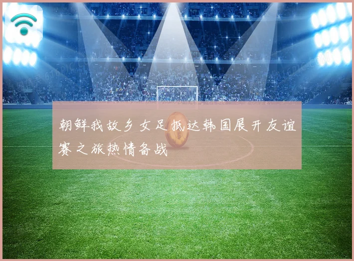 朝鲜我故乡女足抵达韩国展开友谊赛之旅热情备战