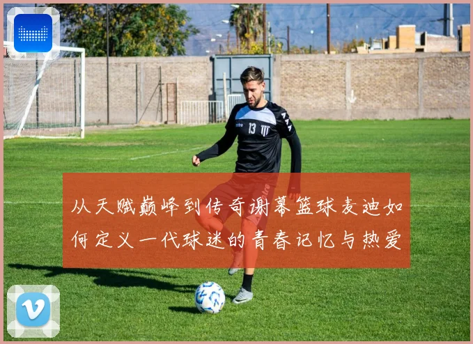 从天赋巅峰到传奇谢幕篮球麦迪如何定义一代球迷的青春记忆与热爱