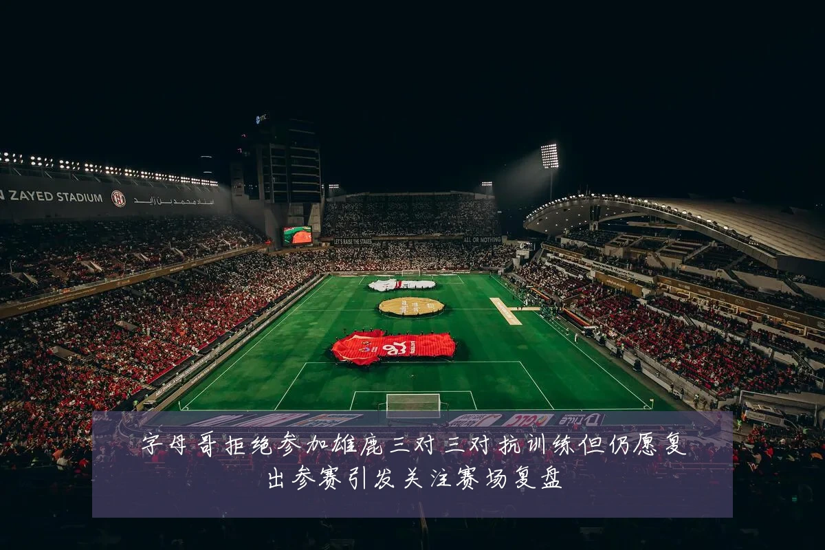 字母哥拒绝参加雄鹿三对三对抗训练但仍愿复出参赛引发关注赛场复盘