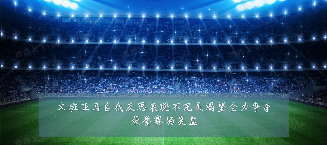 文班亚马自我反思表现不完美渴望全力争夺荣誉赛场复盘